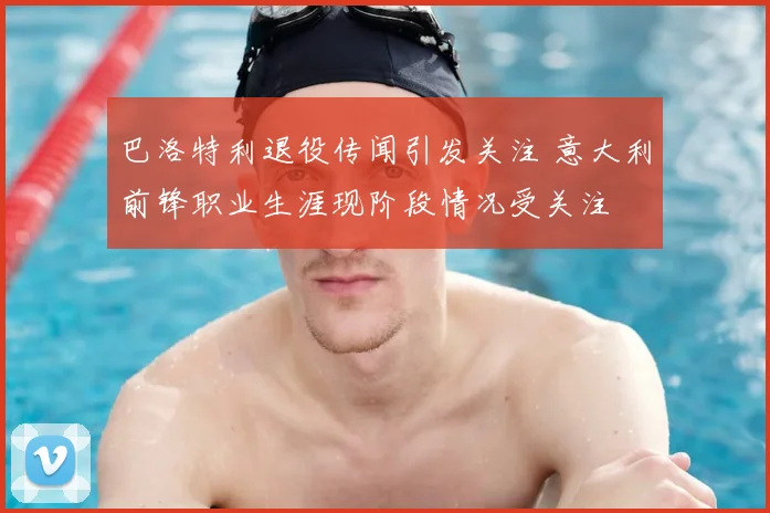 巴洛特利退役传闻引发关注 意大利前锋职业生涯现阶段情况受关注